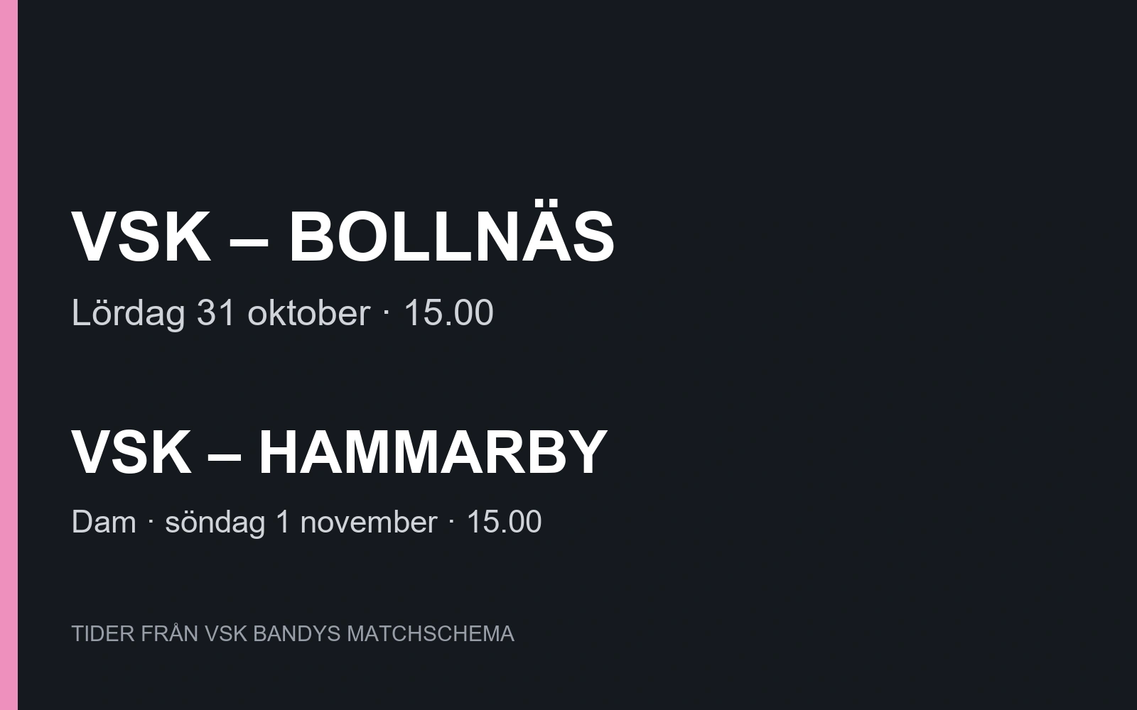 BANDY / ABB ARENA SYD. VSK – BOLLNÄS. Lördag 31 oktober · 15.00. VSK – HAMMARBY. Dam · söndag 1 november · 15.00. TIDER FRÅN VSK BANDYS MATCHSCHEMA.